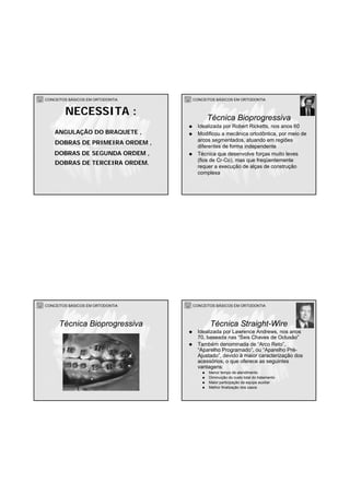 CONCEITOS BÁSICOS EM ORTODONTIA
ANGULAÇÃO DO BRAQUETE ,
DOBRAS DE PRIMEIRA ORDEM ,
DOBRAS DE TERCEIRA ORDEM.
NECESSITA :
DOBRAS DE SEGUNDA ORDEM ,
CONCEITOS BÁSICOS EM ORTODONTIA
Idealizada por Robert Ricketts, nos anos 60
Modificou a mecânica ortodôntica, por meio de
arcos segmentados, atuando em regiões
diferentes de forma independente
Técnica que desenvolve forças muito leves
(fios de Cr-Co), mas que freqüentemente
requer a execução de alças de construção
complexa
Técnica Bioprogressiva
CONCEITOS BÁSICOS EM ORTODONTIA
Técnica Bioprogressiva
CONCEITOS BÁSICOS EM ORTODONTIA
Idealizada por Lawrence Andrews, nos anos
70, baseada nas “Seis Chaves de Oclusão”
Também denominada de “Arco Reto”,
“Aparelho Programado”, ou “Aparelho Pré-
Ajustado”, devido à maior caracterização dos
acessórios, o que oferece as seguintes
vantagens:
Menor tempo de atendimento
Diminuição do custo total do tratamento
Maior participação da equipe auxiliar
Melhor finalização dos casos
Técnica Straight-Wire
 