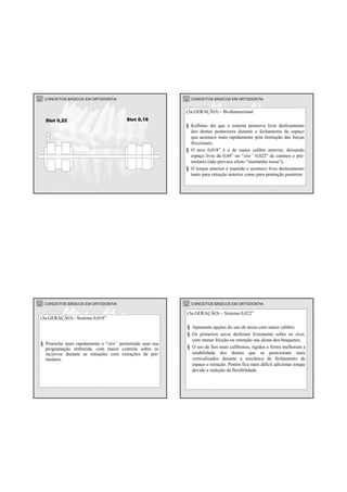 CONCEITOS BÁSICOS EM ORTODONTIA
Slot 0,18Slot 0,22
CONCEITOS BÁSICOS EM ORTODONTIA
(3a.GERAÇÃO) – Bi-dimencional
§ Kuftinec diz que o sistema promove livre deslizamento
dos dentes posteriores durante o fechamento de espaço
que acontece mais rapidamente pela limitação das forças
friccionais;
§ O arco 0,018” é o de maior calibre anterior, deixando
espaço livre de 0,04” no “slot” 0,022” de caninos e pré-
molares (não provoca efeito “montanha russa”);
§ O torque anterior é mantido e acontece livre deslizamento
tanto para retração anterior como para protração posterior.
CONCEITOS BÁSICOS EM ORTODONTIA
(3a.GERAÇÃO) - Sistema 0,018”
§ Preenche mais rapidamente o “slot” permitindo usar sua
programação embutida, com maior controle sobre os
incisivos durante as retrações com extrações de pré-
molares.
CONCEITOS BÁSICOS EM ORTODONTIA
(3a.GERAÇÃO) – Sistema 0,022”
§ Apresenta opções do uso de arcos com maior calibre;
§ Os primeiros arcos deslizam livremente sobre os slots,
com menor fricção ou retenção nas aletas dos braquetes;
§ O uso de fios mais calibrosos, rígidos e fortes melhoram a
estabilidade dos dentes que se posicionam mais
verticalizados durante a mecãnica de fechamento de
espaço e retração. Porém fica mais difícil adicionar torque
devido a redução da flexibilidade.
 