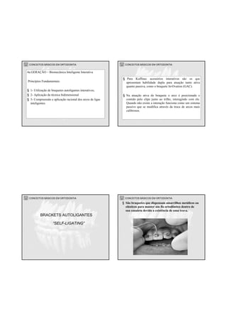 CONCEITOS BÁSICOS EM ORTODONTIA
4a.GERAÇÃO – Biomecânica Inteligente Interativa
Princípios Fundamentais:
§ 1- Utilização de braquetes autoligantes interativos;
§ 2- Aplicação da técnica bidimensional
§ 3- Compreensão e aplicação racional dos arcos de ligas
inteligentes.
CONCEITOS BÁSICOS EM ORTODONTIA
§ Para Kuffinec acessórios interativos são os que
apresentam habilidade dupla para atuação tanto ativa
quanto passiva, como o braquete In-Ovation (GAC).
§ Na atuação ativa do braquete o arco é posicionado e
contido pelo clipe junto ao trilho, interagindo com ele.
Quando não existe a interação funciona como um sistema
passivo que se modifica através da troca de arcos mais
calibrosos.
CONCEITOS BÁSICOS EM ORTODONTIA
“SELF-LIGATING”
BRACKETS AUTOLIGANTES
CONCEITOS BÁSICOS EM ORTODONTIA
§ São braquetes que dispensam amarrilhos metálicos ou
elásticos para manter um fio ortodôntico dentro de
sua canaleta devido a existência de uma trava.
 