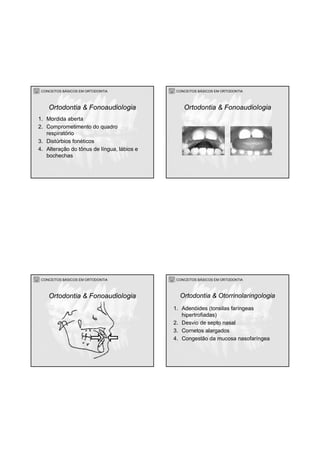 CONCEITOS BÁSICOS EM ORTODONTIA
1. Mordida aberta
2. Comprometimento do quadro
respiratório
3. Distúrbios fonéticos
4. Alteração do tônus de língua, lábios e
bochechas
Ortodontia & Fonoaudiologia
CONCEITOS BÁSICOS EM ORTODONTIA
Ortodontia & Fonoaudiologia
CONCEITOS BÁSICOS EM ORTODONTIA
Ortodontia & Fonoaudiologia
CONCEITOS BÁSICOS EM ORTODONTIA
1. Adenóides (tonsilas faríngeas
hipertrofiadas)
2. Desvio de septo nasal
3. Cornetos alargados
4. Congestão da mucosa nasofaríngea
Ortodontia & Otorrinolaringologia
 