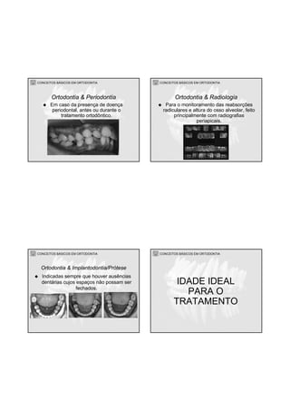 CONCEITOS BÁSICOS EM ORTODONTIA
Em caso da presença de doença
periodontal, antes ou durante o
tratamento ortodôntico.
Ortodontia & Periodontia
CONCEITOS BÁSICOS EM ORTODONTIA
Para o monitoramento das reabsorções
radiculares e altura do osso alveolar, feito
principalmente com radiografias
periapicais.
Ortodontia & Radiologia
CONCEITOS BÁSICOS EM ORTODONTIA
Indicadas sempre que houver ausências
dentárias cujos espaços não possam ser
fechados.
Ortodontia & Implantodontia/Prótese
CONCEITOS BÁSICOS EM ORTODONTIA
IDADE IDEAL
PARA O
TRATAMENTO
 