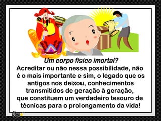 Um corpo físico imortal?
Acreditar ou não nessa possibilidade, não
é o mais importante e sim, o legado que os
    antigos nos deixou, conhecimentos
   transmitidos de geração à geração,
que constituem um verdadeiro tesouro de
 técnicas para o prolongamento da vida!
 
