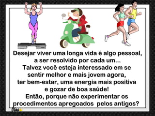 Desejar viver uma longa vida é algo pessoal,
       a ser resolvido por cada um...
   Talvez você esteja interessado em se
     sentir melhor e mais jovem agora,
 ter bem-estar, uma energia mais positiva
           e gozar de boa saúde!
    Então, porque não experimentar os
procedimentos apregoados pelos antigos?
 