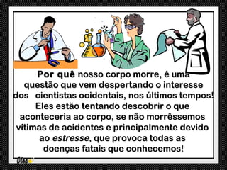 Por quê nosso corpo morre, é uma
   questão que vem despertando o interesse
dos cientistas ocidentais, nos últimos tempos!
      Eles estão tentando descobrir o que
  aconteceria ao corpo, se não morrêssemos
 vítimas de acidentes e principalmente devido
       ao estresse, que provoca todas as
        doenças fatais que conhecemos!
 