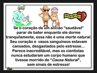 Se o coração de um ancião “saudável”
      parar de bater enquanto ele dorme
tranquilamente, essa não é uma morte natural.
  Seu coração e vasos sanguíneos estavam
   cansados, desgastados pelo estresse...
   Parece inacreditável, mas os cientistas
   nunca estudaram um corpo humano que
     tivesse morrido de “Causa Natural”,
            sem sinais de estresse!
 