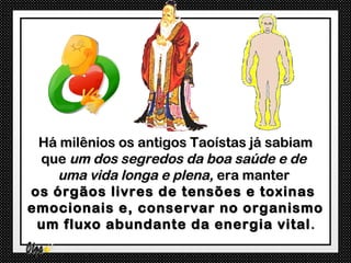 Há milênios os antigos Taoístas já sabiam
 que um dos segredos da boa saúde e de
   uma vida longa e plena, era manter
os órgãos livres de tensões e toxinas
emocionais e, conservar no organismo
 um fluxo abundante da energia vital .
 