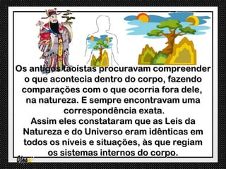 Os antigos taoístas procuravam compreender
  o que acontecia dentro do corpo, fazendo
 comparações com o que ocorria fora dele,
  na natureza. E sempre encontravam uma
           correspondência exata.
   Assim eles constataram que as Leis da
 Natureza e do Universo eram idênticas em
 todos os níveis e situações, às que regiam
       os sistemas internos do corpo.
 
