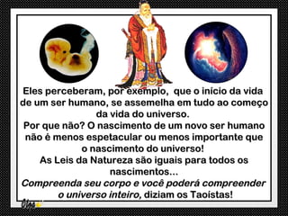 Eles perceberam, por exemplo, que o início da vida
de um ser humano, se assemelha em tudo ao começo
                da vida do universo.
 Por que não? O nascimento de um novo ser humano
 não é menos espetacular ou menos importante que
             o nascimento do universo!
    As Leis da Natureza são iguais para todos os
                    nascimentos...
Compreenda seu corpo e você poderá compreender
        o universo inteiro, diziam os Taoístas!
 