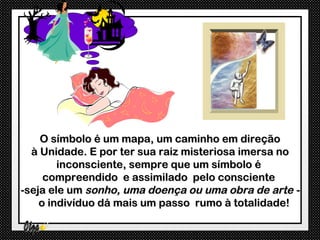 O símbolo é um mapa, um caminho em direção
  à Unidade. E por ter sua raiz misteriosa imersa no
        inconsciente, sempre que um símbolo é
     compreendido e assimilado pelo consciente
-seja ele um sonho, uma doença ou uma obra de arte -
    o indivíduo dá mais um passo rumo à totalidade!
 