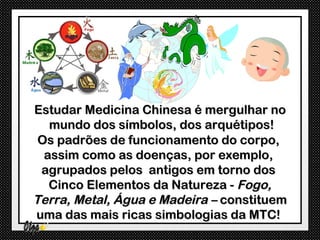 Estudar Medicina Chinesa é mergulhar no
   mundo dos símbolos, dos arquétipos!
 Os padrões de funcionamento do corpo,
  assim como as doenças, por exemplo,
 agrupados pelos antigos em torno dos
   Cinco Elementos da Natureza - Fogo,
Terra, Metal, Água e Madeira – constituem
uma das mais ricas simbologias da MTC!
 