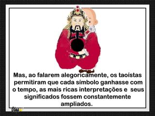 Mas, ao falarem alegoricamente, os taoístas
permitiram que cada símbolo ganhasse com
o tempo, as mais ricas interpretações e seus
    significados fossem constantemente
                 ampliados.
 