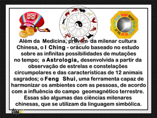 Além da Medicina, provém da milenar cultura
  Chinesa, o I Ching - oráculo baseado no estudo
    sobre as infinitas possibilidades de mutações
 no tempo; a Astrologia, desenvolvida a partir da
       observação de estrelas e constelações
 circumpolares e das características de 12 animais
 sagrados; o Feng Shui , uma ferramenta capaz de
harmonizar os ambientes com as pessoas, de acordo
com a influência do campo geomagnético terrestre.
     Essas são algumas das ciências milenares
  chinesas, que se utilizam da linguagem simbólica.
 