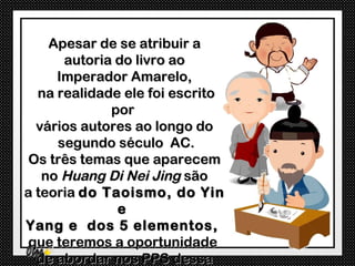 Apesar de se atribuir a
      autoria do livro ao
     Imperador Amarelo,
  na realidade ele foi escrito
             por
  vários autores ao longo do
     segundo século AC.
 Os três temas que aparecem
   no Huang Di Nei Jing são
a teoria do Taoismo, do Yin
              e
Yang e dos 5 elementos,
 que teremos a oportunidade
  de abordar nos PPS dessa
 