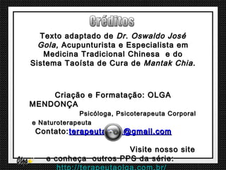 Texto adaptado de Dr. Oswaldo José
  Gola, Acupunturista e Especialista em
   Medicina Tradicional Chinesa e do
Sistema Taoísta de Cura de Mantak Chia.



    Criação e Formatação: OLGA
MENDONÇA
              Psicóloga, Psicoterapeuta Corporal
e Naturoterapeuta
 Contato: terapeutaolga@gmail.com

                       Visite nosso site
    e conheça outros PPS da série:
 
