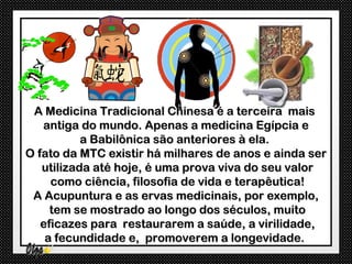 A Medicina Tradicional Chinesa é a terceira mais
   antiga do mundo. Apenas a medicina Egípcia e
           a Babilônica são anteriores à ela.
O fato da MTC existir há milhares de anos e ainda ser
   utilizada até hoje, é uma prova viva do seu valor
     como ciência, filosofia de vida e terapêutica!
 A Acupuntura e as ervas medicinais, por exemplo,
     tem se mostrado ao longo dos séculos, muito
   eficazes para restaurarem a saúde, a virilidade,
    a fecundidade e, promoverem a longevidade.
 