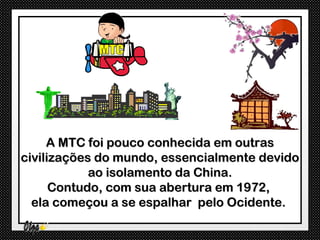 A MTC foi pouco conhecida em outras
civilizações do mundo, essencialmente devido
            ao isolamento da China.
      Contudo, com sua abertura em 1972,
  ela começou a se espalhar pelo Ocidente.
 