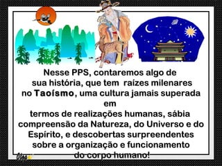 Nesse PPS, contaremos algo de
    sua história, que tem raízes milenares
 no Taoísmo , uma cultura jamais superada
                      em
   termos de realizações humanas, sábia
compreensão da Natureza, do Universo e do
  Espírito, e descobertas surpreendentes
    sobre a organização e funcionamento
              do corpo humano!
 