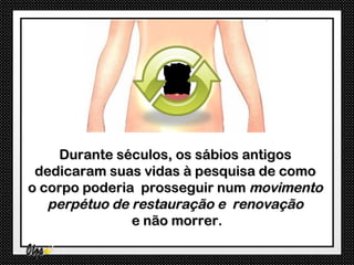 Durante séculos, os sábios antigos
 dedicaram suas vidas à pesquisa de como
o corpo poderia prosseguir num movimento
   perpétuo de restauração e renovação
               e não morrer.
 