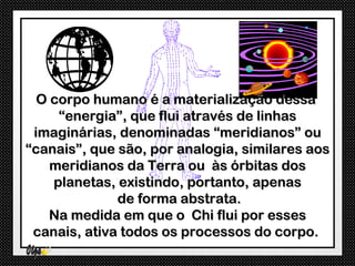 O corpo humano é a materialização dessa
     “energia”, que flui através de linhas
 imaginárias, denominadas “meridianos” ou
“canais”, que são, por analogia, similares aos
    meridianos da Terra ou às órbitas dos
    planetas, existindo, portanto, apenas
              de forma abstrata.
    Na medida em que o Chi flui por esses
 canais, ativa todos os processos do corpo.
 