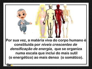 Por sua vez, a matéria viva do corpo humano é
     constituída por níveis crescentes de
  densificação de energia, que se organiza
      numa escala que inclui do mais sutil
 (o energético) ao mais denso (o somático).
 