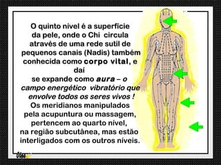 O quinto nível é a superfície
    da pele, onde o Chi circula
   através de uma rede sutil de
 pequenos canais (Nadis) também
 conhecida como corpo vital , e
                daí
    se expande como aura – o
campo energético vibratório que
   envolve todos os seres vivos !
    Os meridianos manipulados
  pela acupuntura ou massagem,
    pertencem ao quarto nível,
na região subcutânea, mas estão
interligados com os outros níveis.
 