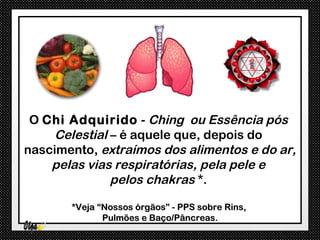 O Chi Adquirido - Ching ou Essência pós
     Celestial – é aquele que, depois do
nascimento, extraímos dos alimentos e do ar,
    pelas vias respiratórias, pela pele e
               pelos chakras *.

       *Veja “Nossos órgãos” - PPS sobre Rins,
              Pulmões e Baço/Pâncreas.
 