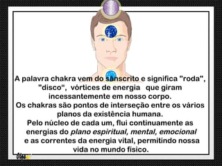 A palavra chakra vem do sânscrito e significa "roda",
       "disco“, vórtices de energia que giram
          incessantemente em nosso corpo.
Os chakras são pontos de interseção entre os vários
            planos da existência humana.
    Pelo núcleo de cada um, flui continuamente as
   energias do plano espiritual, mental, emocional
   e as correntes da energia vital, permitindo nossa
                 vida no mundo físico.
 