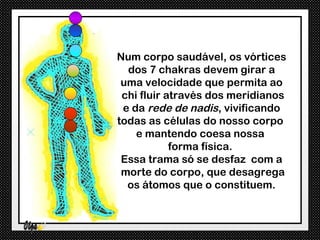 Num corpo saudável, os vórtices
  dos 7 chakras devem girar a
 uma velocidade que permita ao
 chi fluir através dos meridianos
 e da rede de nadis, vivificando
todas as células do nosso corpo
    e mantendo coesa nossa
            forma física.
 Essa trama só se desfaz com a
 morte do corpo, que desagrega
  os átomos que o constituem.
 