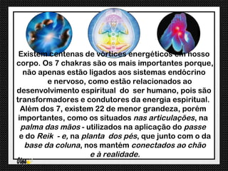 Existem centenas de vórtices energéticos em nosso
corpo. Os 7 chakras são os mais importantes porque,
  não apenas estão ligados aos sistemas endócrino
         e nervoso, como estão relacionados ao
desenvolvimento espiritual do ser humano, pois são
transformadores e condutores da energia espiritual.
  Além dos 7, existem 22 de menor grandeza, porém
 importantes, como os situados nas articulações, na
  palma das mãos - utilizados na aplicação do passe
 e do Reik - e, na planta dos pés, que junto com o da
   base da coluna, nos mantém conectados ao chão
                     e à realidade.
 