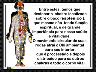 Entre estes, temos que
 destacar o chakra localizado
  sobre o baço (esplênico ),
 que mesmo não tendo função
     espiritual, é de grande
importância para nossa saúde
          e vitalidade.
O movimento circular de suas
  rodas atrai o Chi ambiental
       para seu interior,
   que é processado e depois
   distribuído para os outros
 chakras e todo o corpo vital.
 