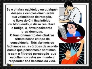 Se o chakra esplênico ou qualquer
    desses 7 centros diminuírem
    sua velocidade de rotação,
     o fluxo do Chi fica inibido
  ou bloqueado, e disso resultará
    a fadiga, o envelhecimento
            e as doenças.
   O funcionamento dos chakras
       reflete nosso estado de
   consciência. Nós abrimos ou
fechamos seus vórtices de acordo
 com o que pensamos e sentimos,
  e com o filtro de percepção que
   escolhemos estar no mundo e
  responder aos desafios da vida.
 