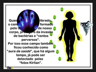 Quando forte e equilibrado,
 o campo energético formado
   pelo Chi ao redor de nosso
  corpo, protege-o da invasão
     de bactérias e “ventos
           perversos”.
 Por isso esse campo também
     ficou conhecido como
“aura da saúde”, que há algum
       tempo, já pode ser
        detectado pelas
         “fotos Kirlian”.
 