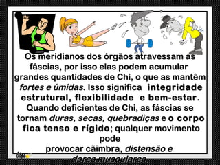 Os meridianos dos órgãos atravessam as
     fáscias, por isso elas podem acumular
grandes quantidades de Chi, o que as mantêm
  fortes e úmidas. Isso significa integridade
   estrutural, flexibilidade e bem-estar .
    Quando deficientes de Chi, as fáscias se
 tornam duras, secas, quebradiças e o corpo
   fica tenso e rígido ; qualquer movimento
                       pode
         provocar cãimbra, distensão e
               dores musculares.
 