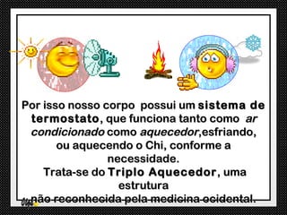 Por isso nosso corpo possui um sistema de
 termostato , que funciona tanto como ar
 condicionado como aquecedor,esfriando,
       ou aquecendo o Chi, conforme a
                necessidade.
    Trata-se do Triplo Aquecedor , uma
                  estrutura
 não reconhecida pela medicina ocidental.
 