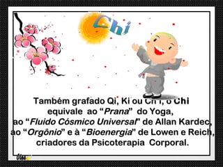 Também grafado Qi, Ki ou Ch’i, o Chi
         equivale ao “Prana” do Yoga,
ao “Fluido Cósmico Universal" de Allan Kardec,
ao “Orgônio” e à “Bioenergia” de Lowen e Reich,
      criadores da Psicoterapia Corporal.
 