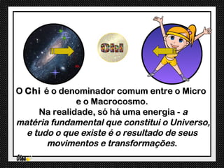 O Chi é o denominador comum entre o Micro
              e o Macrocosmo.
     Na realidade, só há uma energia - a
matéria fundamental que constitui o Universo,
  e tudo o que existe é o resultado de seus
       movimentos e transformações.
 