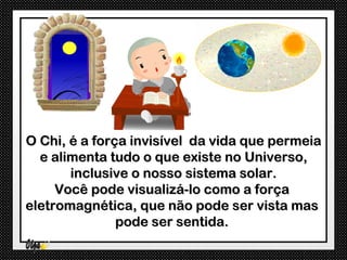 O Chi, é a força invisível da vida que permeia
  e alimenta tudo o que existe no Universo,
       inclusive o nosso sistema solar.
     Você pode visualizá-lo como a força
eletromagnética, que não pode ser vista mas
               pode ser sentida.
 