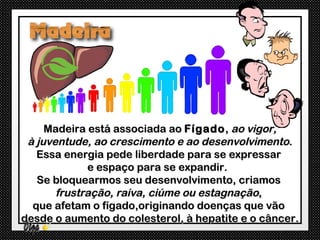 Madeira está associada ao Fígado , ao vigor,
 à juventude, ao crescimento e ao desenvolvimento.
   Essa energia pede liberdade para se expressar
             e espaço para se expandir.
   Se bloquearmos seu desenvolvimento, criamos
       frustração, raiva, ciúme ou estagnação,
  que afetam o fígado,originando doenças que vão
desde o aumento do colesterol, à hepatite e o câncer.
 