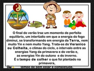 O final do verão traz um momento de perfeito
  equilíbrio, um interlúdio em que a energia do fogo
diminui, se transformando em energia da Terra, nem
 muito Yin e nem muito Yang. Trata-se do Veranico
 ou Colheita , o clímax do ciclo, o intervalo entre as
     energias Yang da primavera e do verão e,
       as energias Yin do outono e do inverno.
     É o tempo de colher o que foi plantado na
                       primavera,
          tempo de bem estar e completude.
 