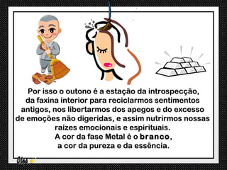Por isso o outono é a estação da introspecção,
   da faxina interior para reciclarmos sentimentos
 antigos, nos libertarmos dos apegos e do excesso
de emoções não digeridas, e assim nutrirmos nossas
           raízes emocionais e espirituais.
           A cor da fase Metal é o branco ,
            a cor da pureza e da essência.
 