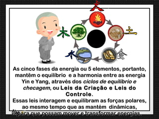 As cinco fases da energia ou 5 elementos, portanto,
 mantêm o equilíbrio e a harmonia entre as energia
   Yin e Yang, através dos ciclos de equilíbrio e
    checagem, ou Leis da Criação e Leis do
                    Controle .
Essas leis interagem e equilibram as forças polares,
   ao mesmo tempo que as mantém dinâmicas,
  para que possam mover e transformar energias.
 