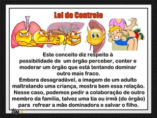 Este conceito diz respeito à
  possibilidade de um órgão perceber, conter e
  moderar um órgão que está tentando dominar
                 outro mais fraco.
  Embora desagradável, a imagem de um adulto
maltratando uma criança, mostra bem essa relação.
Nesse caso, podemos pedir a colaboração de outro
membro da família, talvez uma tia ou irmã (do órgão)
  para refrear a mãe dominadora e salvar o filho.
 