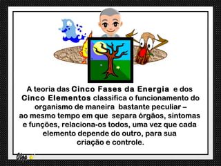 A teoria das Cinco Fases da Energia e dos
 Cinco Elementos classifica o funcionamento do
     organismo de maneira bastante peculiar –
ao mesmo tempo em que separa órgãos, sintomas
 e funções, relaciona-os todos, uma vez que cada
       elemento depende do outro, para sua
                criação e controle.
 