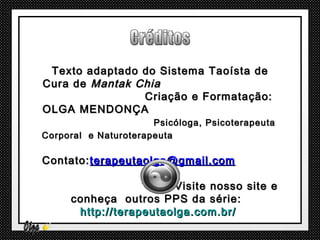 Texto adaptado do Sistema Taoísta de
Cura de Mantak Chia
                Criação e Formatação:
OLGA MENDONÇA
                      Psicóloga, Psicoterapeuta
Corporal e Naturoterapeuta

Contato: terapeutaolga@gmail.com

                       Visite nosso site e
     conheça outros PPS da série:
      http://terapeutaolga.com.br/
 