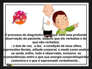 O processo do diagnóstico começa com uma profunda
  observação do paciente, daquilo que ele verbaliza e do
                     que não verbaliza:
      - o tom de voz, a tez, a condição de seus olhos,
 expressões faciais, atitude corporal, o modo como anda e
      se senta, enfim, tudo é observado, inclusive as
inconsistências entre o que sua energia corporal/espiritual
      comunica e o que é expressado verbalmente...
 