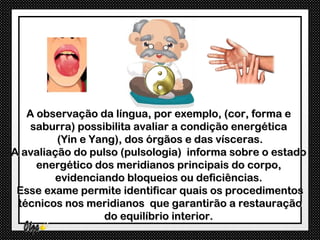 A observação da língua, por exemplo, (cor, forma e
    saburra) possibilita avaliar a condição energética
         (Yin e Yang), dos órgãos e das vísceras.
A avaliação do pulso (pulsologia) informa sobre o estado
     energético dos meridianos principais do corpo,
        evidenciando bloqueios ou deficiências.
 Esse exame permite identificar quais os procedimentos
 técnicos nos meridianos que garantirão a restauração
                  do equilíbrio interior.
 