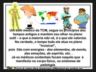 Um bom médico da TCM, segue os princípios dos
   tempos antigos e mantém seu olhar no plano
sutil – o que a maioria não vê, é o que ele valoriza.
    Na verdade, o tempo todo ele atua no plano
                    “invisível”,
pois lida com energias - dos elementos, da mente,
           das emoções, do espírito, etc. .
  Já os médicos ocidentais focam naquilo que é
     manifesto no corpo físico, os sintomas da
                     patologia.
    Essa é uma das maiores diferenças entre as
 