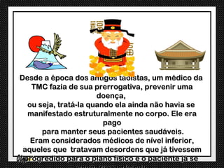 Desde a época dos antigos taoístas, um médico da
   TMC fazia de sua prerrogativa, prevenir uma
                      doença,
  ou seja, tratá-la quando ela ainda não havia se
  manifestado estruturalmente no corpo. Ele era
                        pago
      para manter seus pacientes saudáveis.
   Eram considerados médicos de nível inferior,
 aqueles que tratavam desordens que já tivessem
 progredido para o plano físico e o paciente já se
 