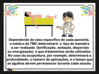 Dependendo do caso específico de cada paciente,
  o médico da TMC determinará o tipo de manobra
   a ser realizada (tonificação, sedação, dispersão
 ou energização) e que tratamentos serão utilizados.
 No caso da acupuntura, por exemplo, determinará a
profundidade, o número de aplicações, e o tempo que
as agulhas devem permanecer durante cada sessão.
 