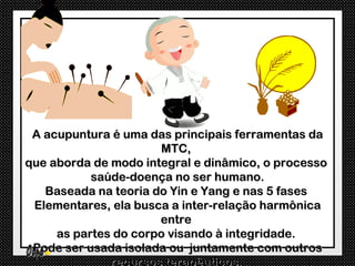A acupuntura é uma das principais ferramentas da
                      MTC,
que aborda de modo integral e dinâmico, o processo
           saúde-doença no ser humano.
   Baseada na teoria do Yin e Yang e nas 5 fases
 Elementares, ela busca a inter-relação harmônica
                      entre
     as partes do corpo visando à integridade.
 Pode ser usada isolada ou juntamente com outros
              recursos terapêuticos.
 
